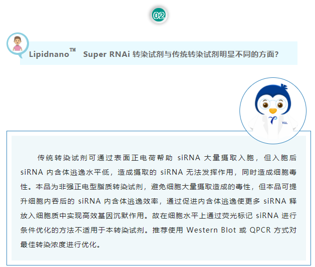 Lipidnano™Super RNAi转染试剂与传统转染试剂明显不同的方面？传统转染试剂可通过表面正电荷帮助 siRNA 大量摄取入胞，但入胞后 siRNA 内含体逃逸水平低，造成摄取的 siRNA 无法发挥作用，同时造成细胞毒性。本品为非强正电型脂质转染试剂，避免细胞大量摄取造成的毒性，但本品可提升细胞内吞后的 siRNA 内含体逃逸效率，通过促进内含体逃逸使更多 siRNA 释放入细胞质中实现高效基因沉默作用。故在细胞水平上通过荧光标记 siRNA 进行条件优化的方法不适用于本转染试剂。推荐使用 Western Blot 或 QPCR 方式对最佳转染浓度进行优化。